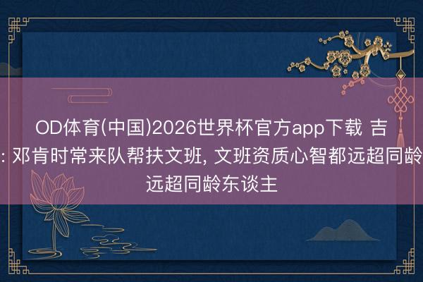 OD体育(中国)2026世界杯官方app下载 吉诺比利: 邓肯时常来队帮扶文班， 文班资质心智都远超同龄东谈主