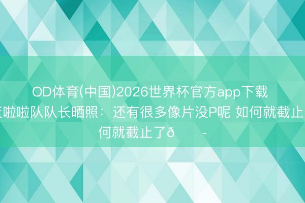 OD体育(中国)2026世界杯官方app下载 北京男篮啦啦队队长晒照：还有很多像片没P呢 如何就截止了😭