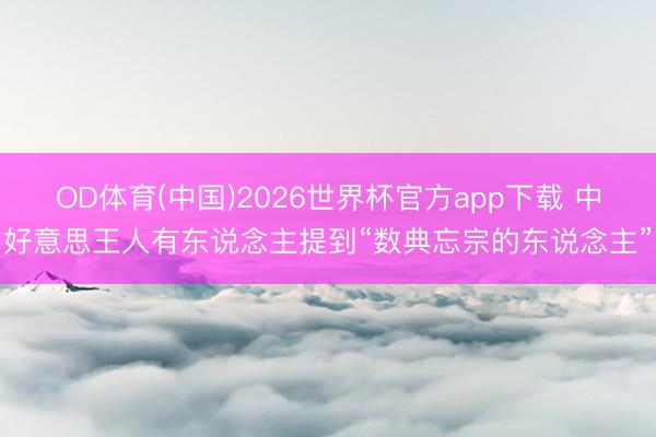 OD体育(中国)2026世界杯官方app下载 中好意思王人有东说念主提到“数典忘宗的东说念主”