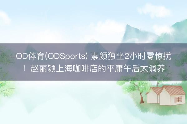OD体育(ODSports) 素颜独坐2小时零惊扰！赵丽颖上海咖啡店的平庸午后太调养