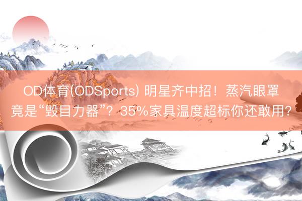 OD体育(ODSports) 明星齐中招！蒸汽眼罩竟是“毁目力器”？35%家具温度超标你还敢用？