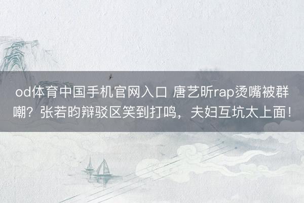 od体育中国手机官网入口 唐艺昕rap烫嘴被群嘲？张若昀辩驳区笑到打鸣，夫妇互坑太上面！