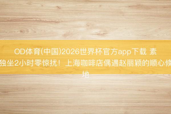 OD体育(中国)2026世界杯官方app下载 素颜独坐2小时零惊扰！上海咖啡店偶遇赵丽颖的顺心倏地
