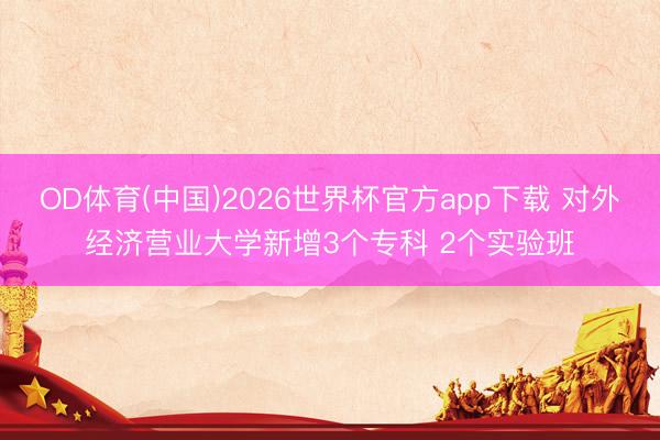 OD体育(中国)2026世界杯官方app下载 对外经济营业大学新增3个专科 2个实验班