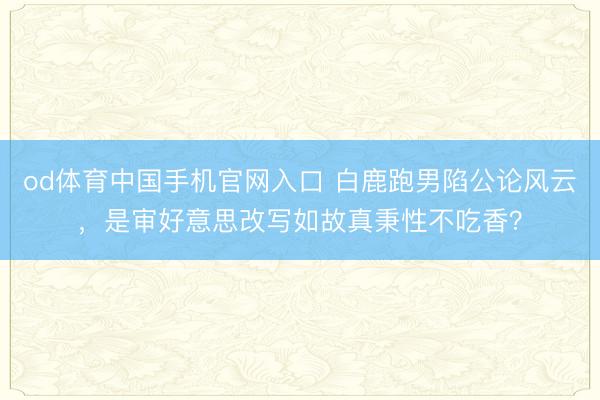 od体育中国手机官网入口 白鹿跑男陷公论风云，是审好意思改写如故真秉性不吃香？
