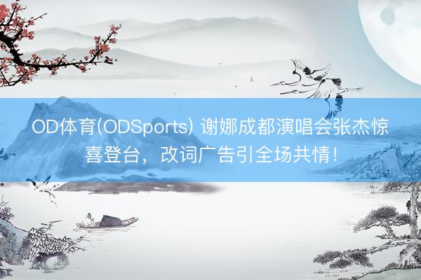 OD体育(ODSports) 谢娜成都演唱会张杰惊喜登台，改词广告引全场共情！