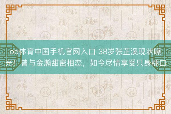 od体育中国手机官网入口 38岁张芷溪现状曝光！曾与金瀚甜密相恋，如今尽情享受只身糊口