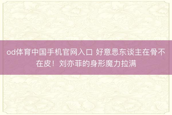 od体育中国手机官网入口 好意思东谈主在骨不在皮！刘亦菲的身形魔力拉满