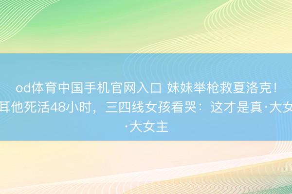 od体育中国手机官网入口 妹妹举枪救夏洛克！马耳他死活48小时，三四线女孩看哭：这才是真·大女主