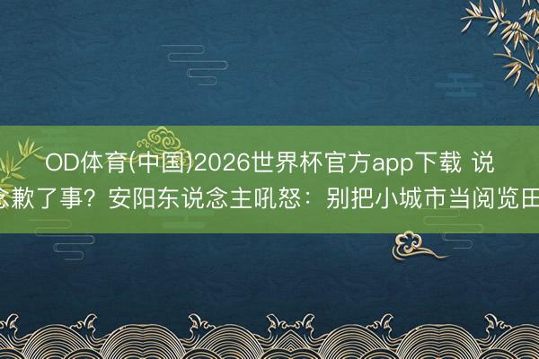 OD体育(中国)2026世界杯官方app下载 说念歉了事?安阳东说念主吼怒:别把小城市当阅览田!