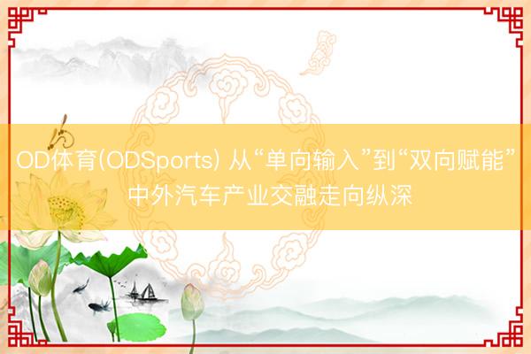 OD体育(ODSports) 从“单向输入”到“双向赋能” 中外汽车产业交融走向纵深