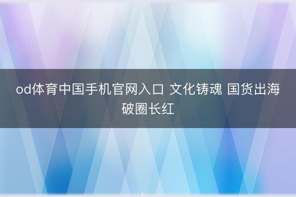 od体育中国手机官网入口 文化铸魂 国货出海破圈长红