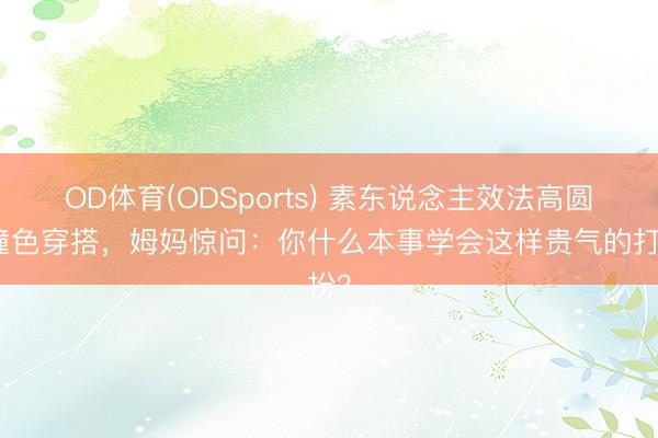 OD体育(ODSports) 素东说念主效法高圆圆撞色穿搭，姆妈惊问：你什么本事学会这样贵气的打扮？