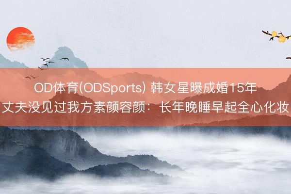 OD体育(ODSports) 韩女星曝成婚15年丈夫没见过我方素颜容颜:长年晚睡早起全心化妆