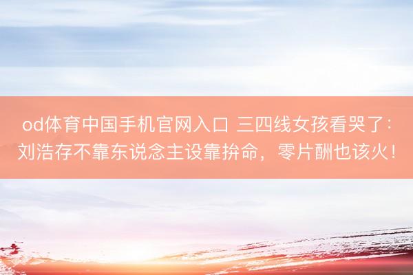 od体育中国手机官网入口 三四线女孩看哭了：刘浩存不靠东说念主设靠拚命，零片酬也该火！
