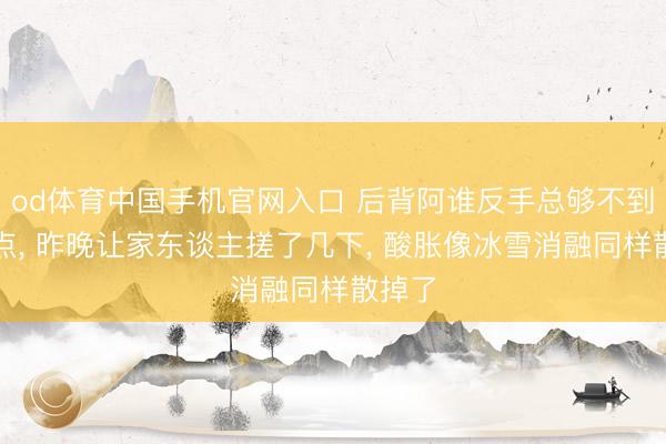 od体育中国手机官网入口 后背阿谁反手总够不到的地点， 昨晚让家东谈主搓了几下， 酸胀像冰雪消融同样散掉了