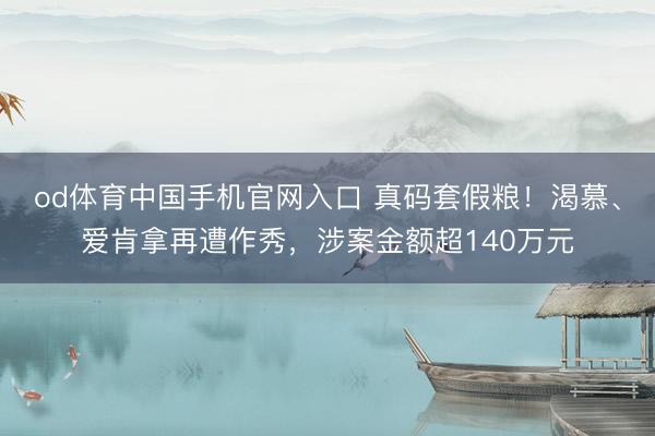 od体育中国手机官网入口 真码套假粮！渴慕、爱肯拿再遭作秀，涉案金额超140万元