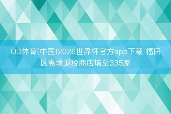 OD体育(中国)2026世界杯官方app下载 福田区离境退税商店增至335家